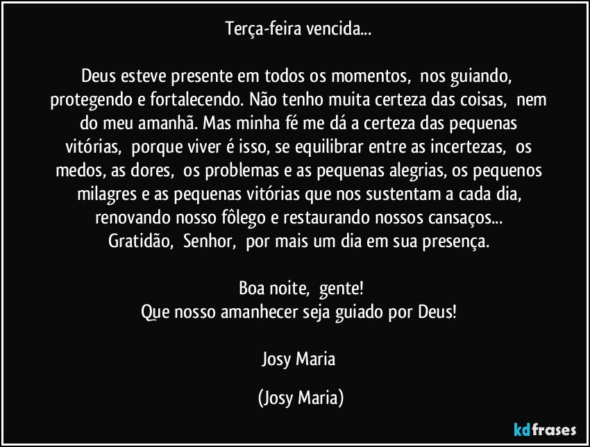 Terça-feira vencida... 

Deus esteve presente em todos os momentos,  nos guiando,  protegendo e fortalecendo. Não tenho muita certeza das coisas,  nem do meu amanhã. Mas minha fé me dá a certeza das pequenas vitórias,  porque viver é isso, se equilibrar entre as incertezas,  os medos, as dores,  os problemas e as pequenas alegrias, os pequenos milagres e as pequenas vitórias que nos sustentam a cada dia, renovando nosso fôlego e restaurando nossos cansaços... 
Gratidão,  Senhor,  por mais um dia em sua presença. 

Boa noite,  gente!
Que nosso amanhecer seja guiado por Deus! 

Josy Maria (Josy Maria)