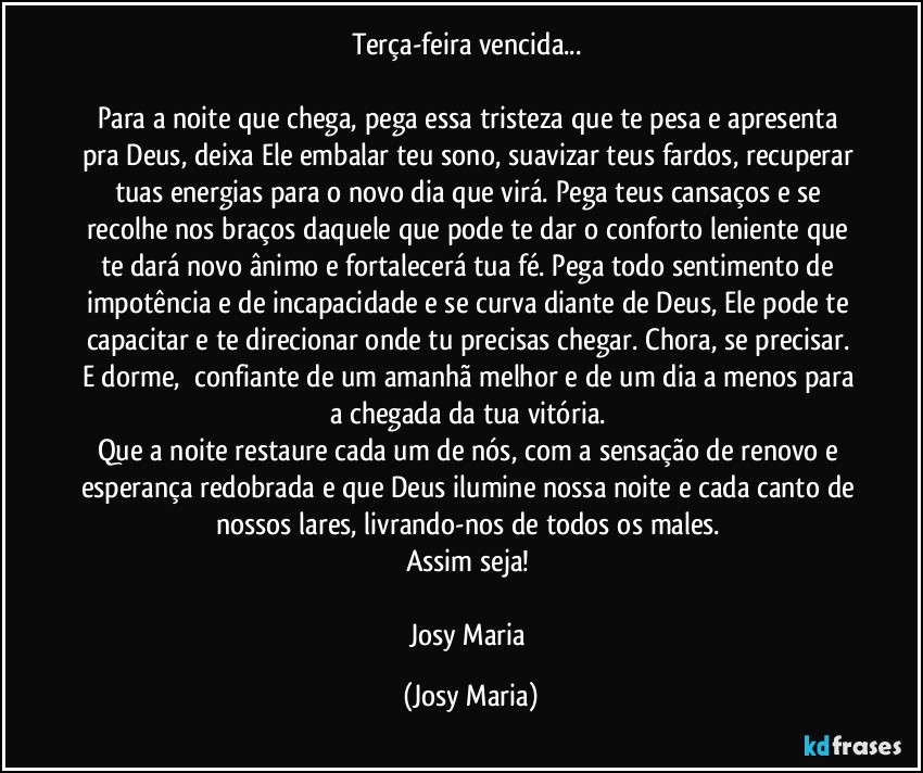 Terça-feira vencida... 

Para a noite que chega, pega essa tristeza que te pesa e apresenta pra Deus, deixa Ele embalar teu sono, suavizar teus fardos, recuperar tuas energias para o novo dia que virá. Pega teus cansaços e se recolhe nos braços daquele que pode te dar o conforto leniente que te dará novo ânimo e fortalecerá tua fé. Pega todo sentimento de impotência e de incapacidade e se curva diante de Deus, Ele pode te capacitar e te direcionar onde tu precisas chegar. Chora, se precisar. E dorme,  confiante de um amanhã melhor e de um dia a menos para a chegada da tua vitória. 
Que a noite restaure cada um de nós, com a sensação de renovo e esperança redobrada e que Deus ilumine nossa noite e cada canto de nossos lares, livrando-nos de todos os males. 
Assim seja! 

Josy Maria (Josy Maria)