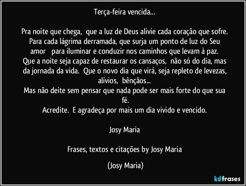 Terça-feira vencida... 

Pra noite que chega,  que a luz de Deus alivie cada coração que sofre. Para cada lágrima derramada, que surja um ponto de luz do Seu amor   para iluminar e conduzir nos caminhos que levam à paz. 
Que a noite seja capaz de restaurar os cansaços,  não só do dia, mas da jornada da vida.  Que o novo dia que virá, seja repleto de levezas, alívios,  bênçãos... 
Mas não deite sem pensar que nada pode ser mais forte do que sua fé.
Acredite.  E agradeça por mais um dia vivido e vencido. 

Josy Maria 

Frases, textos e citações by Josy Maria (Josy Maria)