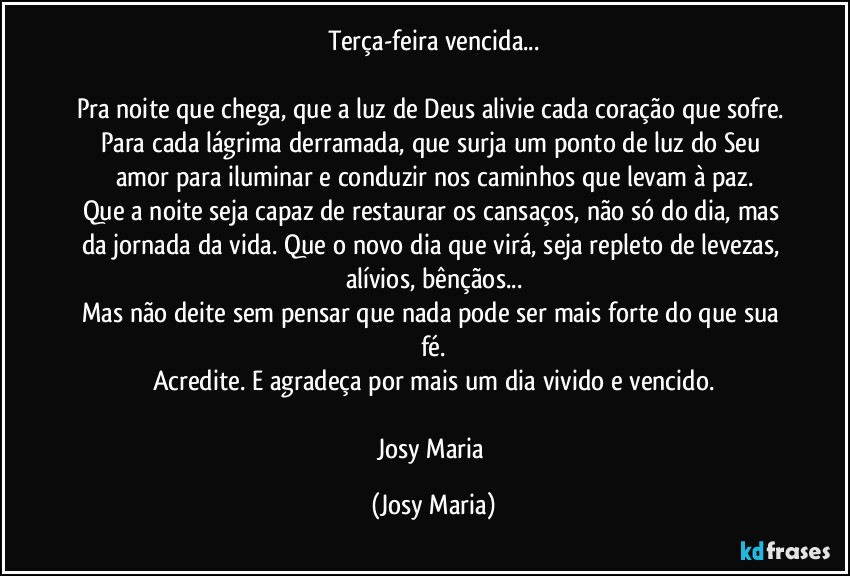 Terça-feira vencida...

Pra noite que chega, que a luz de Deus alivie cada coração que sofre. Para cada lágrima derramada, que surja um ponto de luz do Seu amor para iluminar e conduzir nos caminhos que levam à paz.
Que a noite seja capaz de restaurar os cansaços, não só do dia, mas da jornada da vida. Que o novo dia que virá, seja repleto de levezas, alívios, bênçãos...
Mas não deite sem pensar que nada pode ser mais forte do que sua fé.
Acredite. E agradeça por mais um dia vivido e vencido.

Josy Maria (Josy Maria)