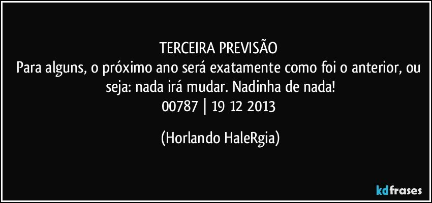 TERCEIRA PREVISÃO 
Para alguns, o próximo ano será exatamente como foi o anterior, ou seja: nada irá mudar. Nadinha de nada!
00787 | 19/12/2013 (Horlando HaleRgia)