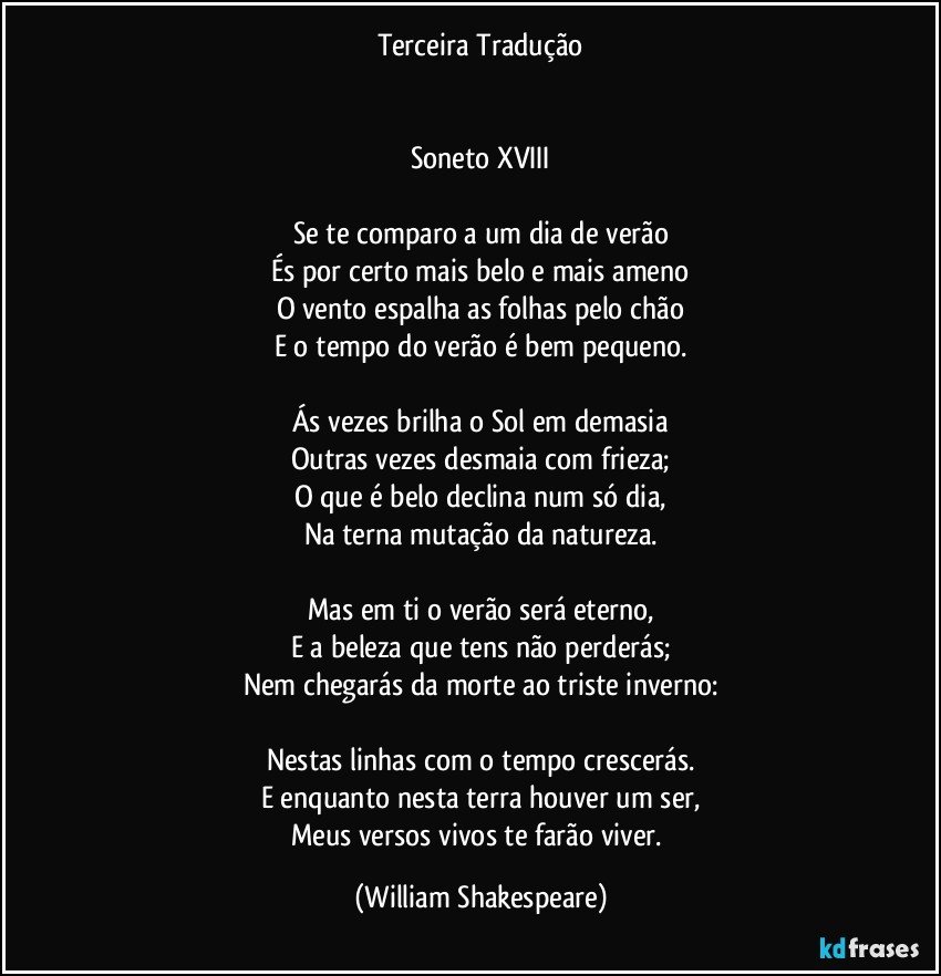 Terceira Tradução


Soneto XVIII

Se te comparo a um dia de verão
És por certo mais belo e mais ameno
O vento espalha as folhas pelo chão
E o tempo do verão é bem pequeno.

Ás vezes brilha o Sol em demasia
Outras vezes desmaia com frieza;
O que é belo declina num só dia,
Na terna mutação da natureza.

Mas em ti o verão será eterno,
E a beleza que tens não perderás;
Nem chegarás da morte ao triste inverno:

Nestas linhas com o tempo crescerás.
E enquanto nesta terra houver um ser,
Meus versos vivos te farão viver. (William Shakespeare)