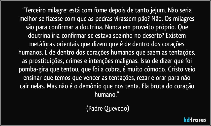 “Terceiro milagre: está com fome depois de tanto jejum. Não seria melhor se fizesse com que as pedras virassem pão? Não. Os milagres são para confirmar a doutrina. Nunca em proveito próprio. Que doutrina iria confirmar se estava sozinho no deserto? Existem metáforas orientais que dizem que é de dentro dos corações humanos. É de dentro dos corações humanos que saem as tentações, as prostituições, crimes e intenções malignas. Isso de dizer que foi pomba-gira que tentou, que foi a cobra, é muito cômodo. Cristo veio ensinar que temos que vencer as tentações, rezar e orar para não cair nelas. Mas não é o demônio que nos tenta. Ela brota do coração humano.” (Padre Quevedo)