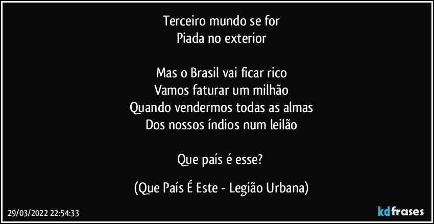 Terceiro mundo se for
Piada no exterior

Mas o Brasil vai ficar rico
Vamos faturar um milhão
Quando vendermos todas as almas
Dos nossos índios num leilão

Que país é esse? (Que País É Este - Legião Urbana)