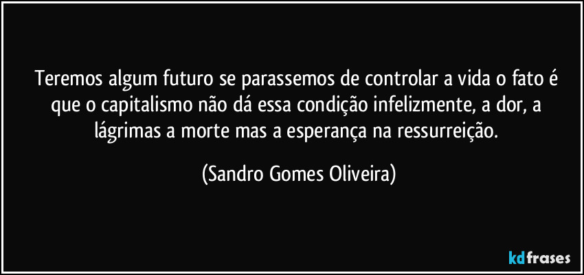 Teremos algum futuro se parassemos de controlar a vida o fato é que o capitalismo não dá essa condição infelizmente, a dor, a lágrimas a morte mas a esperança na ressurreição. (Sandro Gomes Oliveira)
