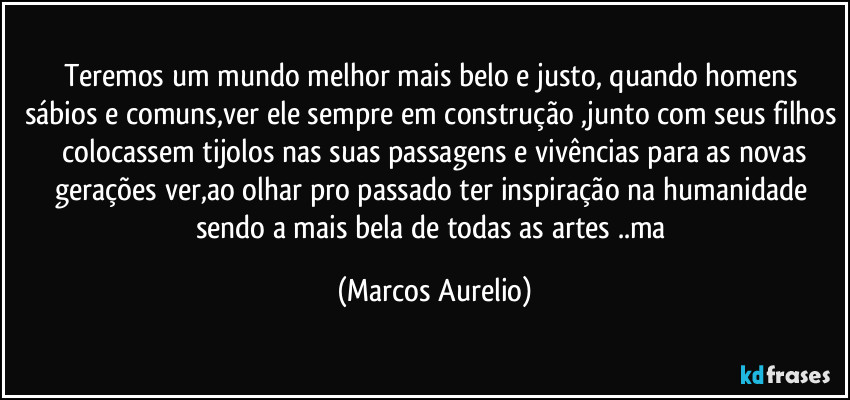 Teremos um mundo melhor mais belo e justo, quando homens sábios e comuns,ver ele sempre em construção ,junto com seus filhos  colocassem tijolos nas suas passagens e vivências para as novas gerações ver,ao olhar pro passado ter inspiração na humanidade sendo a mais bela de todas as artes ..ma (Marcos Aurelio)