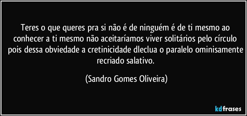 Teres o que queres pra si não é de ninguém é de ti mesmo ao conhecer a ti mesmo não aceitaríamos viver solitários pelo círculo pois dessa obviedade a cretinicidade dleclua o paralelo ominisamente recriado salativo. (Sandro Gomes Oliveira)