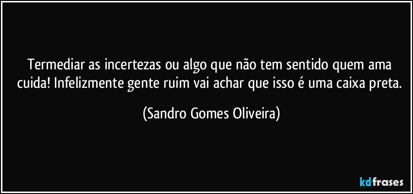 Termediar as incertezas ou algo que não tem sentido quem ama cuida! Infelizmente gente ruim vai achar que isso é uma caixa preta. (Sandro Gomes Oliveira)