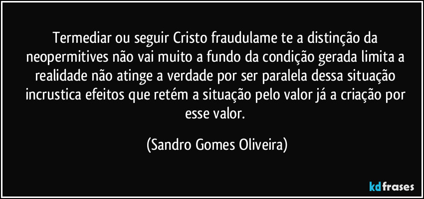 Termediar ou seguir Cristo fraudulame te a distinção da neopermitives não vai muito a fundo da condição gerada limita a realidade não atinge a verdade por ser paralela dessa situação incrustica efeitos que retém a situação pelo valor já a criação por esse valor. (Sandro Gomes Oliveira)