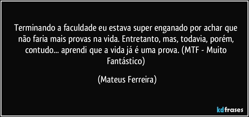 Terminando a faculdade eu estava super enganado por achar que não faria mais provas na vida.  Entretanto, mas, todavia, porém, contudo... aprendi que a vida já é uma prova. (MTF - Muito Fantástico) (Mateus Ferreira)