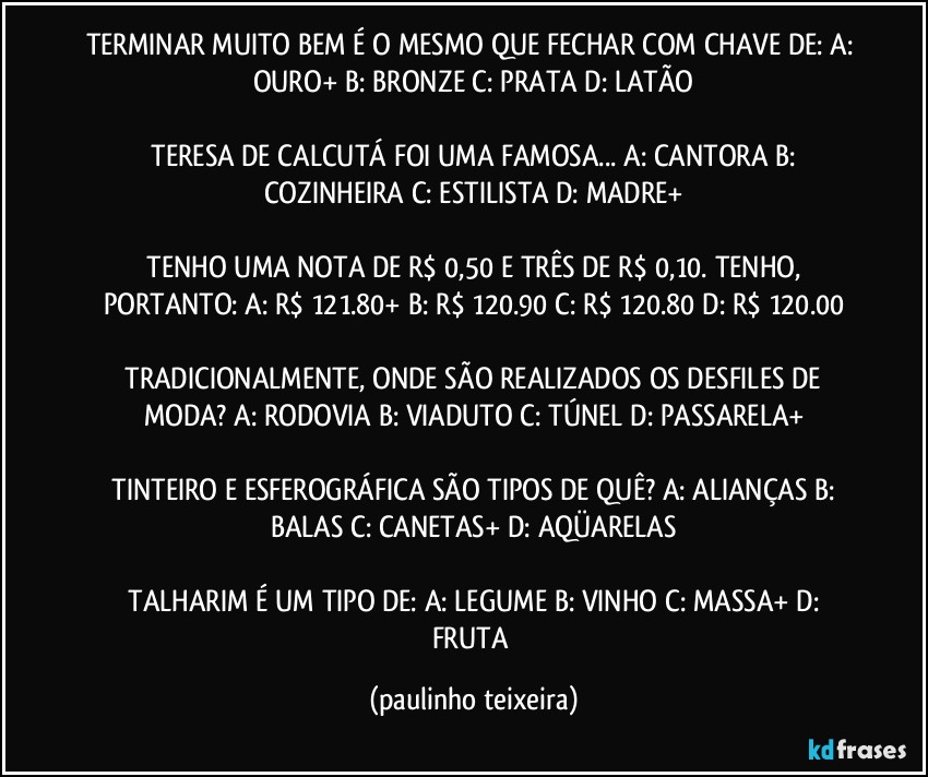 TERMINAR MUITO BEM É O MESMO QUE FECHAR COM CHAVE DE:  A: OURO+  B: BRONZE  C: PRATA   D: LATÃO

 TERESA DE CALCUTÁ FOI UMA FAMOSA...  A: CANTORA  B: COZINHEIRA  C: ESTILISTA  D: MADRE+

 TENHO UMA NOTA DE R$ 0,50 E TRÊS DE R$ 0,10. TENHO, PORTANTO:  A: R$ 121.80+  B: R$ 120.90   C: R$ 120.80  D: R$ 120.00

 TRADICIONALMENTE, ONDE SÃO REALIZADOS OS DESFILES DE MODA?  A: RODOVIA  B: VIADUTO  C: TÚNEL  D: PASSARELA+

 TINTEIRO E ESFEROGRÁFICA SÃO TIPOS DE QUÊ?   A: ALIANÇAS   B: BALAS  C: CANETAS+  D: AQÜARELAS

 TALHARIM É UM TIPO DE:  A: LEGUME  B: VINHO  C: MASSA+  D: FRUTA (paulinho teixeira)