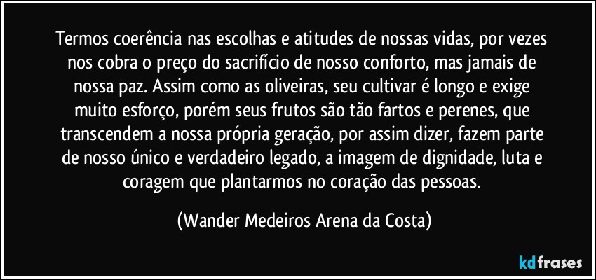 Termos coerência nas escolhas e atitudes de nossas vidas, por vezes nos cobra o preço do sacrifício de nosso conforto, mas jamais de nossa paz. Assim como as oliveiras, seu cultivar é longo e exige muito esforço, porém seus frutos são tão fartos e perenes, que transcendem a nossa própria geração, por assim dizer, fazem parte de nosso único e verdadeiro legado, a imagem de dignidade, luta e coragem que plantarmos no coração das pessoas. (Wander Medeiros Arena da Costa)