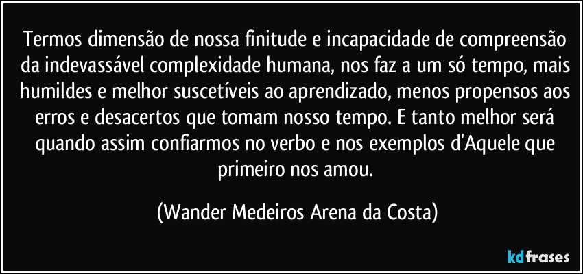 Termos dimensão de nossa finitude e incapacidade de compreensão da indevassável complexidade humana, nos faz a um só tempo, mais humildes e melhor suscetíveis ao aprendizado, menos propensos aos erros e desacertos que tomam nosso tempo. E tanto melhor será quando assim confiarmos no verbo e nos exemplos d'Aquele que primeiro nos amou. (Wander Medeiros Arena da Costa)