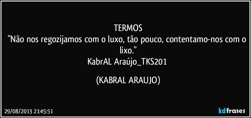 TERMOS
"Não nos regozijamos com o luxo, tão pouco, contentamo-nos com o lixo."
KabrAL Araújo_TKS201 (KABRAL ARAUJO)