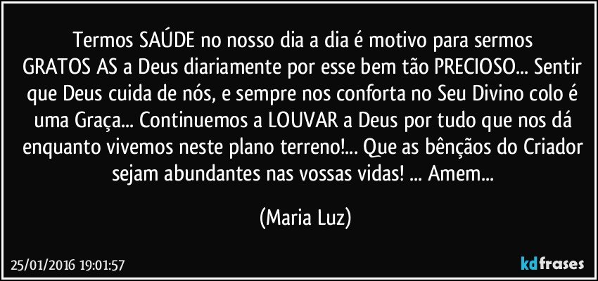 Termos SAÚDE no nosso dia a  dia  é motivo para sermos GRATOS/AS a Deus diariamente por esse bem tão PRECIOSO...  Sentir que Deus cuida de nós, e sempre nos conforta no Seu Divino colo é uma Graça... Continuemos a LOUVAR a Deus por tudo que nos dá enquanto vivemos neste plano terreno!... Que as bênçãos do Criador sejam abundantes nas vossas vidas! ... Amem... (Maria Luz)