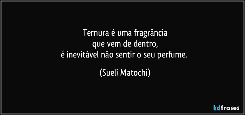 Ternura é uma fragrância
que vem de dentro,
é inevitável não sentir o seu perfume. (Sueli Matochi)