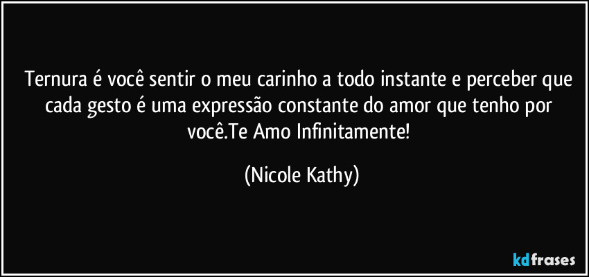 Ternura é você sentir o meu carinho a todo instante e perceber que cada gesto é uma expressão constante do amor que tenho por você.Te Amo Infinitamente! (Nicole Kathy)