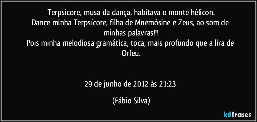 Terpsícore, musa da dança, habitava o monte hélicon.
Dance minha Terpsícore, filha de Mnemósine e Zeus, ao som de minhas palavras!!!
Pois minha melodiosa gramática, toca, mais profundo que a lira de Orfeu.


29 de junho de 2012 às 21:23 (Fábio Silva)