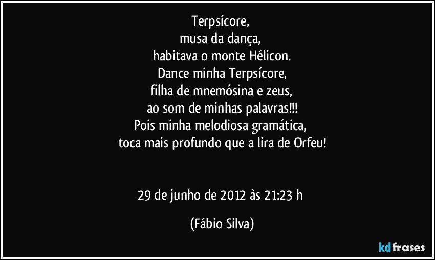 Terpsícore, 
musa da dança, 
habitava o monte Hélicon.
Dance minha Terpsícore,
 filha de mnemósina e zeus, 
ao som de minhas palavras!!!
Pois minha melodiosa gramática, 
toca mais profundo que a lira de Orfeu!


29 de junho de 2012 às 21:23 h (Fábio Silva)