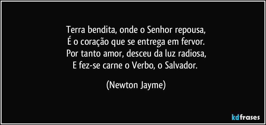 Terra bendita, onde o Senhor repousa,
É o coração que se entrega em fervor.
Por tanto amor, desceu da luz radiosa,
E fez-se carne o Verbo, o Salvador. (Newton Jayme)