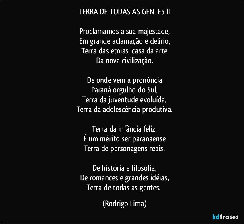 TERRA DE TODAS AS GENTES  II

Proclamamos a sua majestade,
Em grande aclamação e delírio,
Terra das etnias, casa da arte
Da nova civilização.

De onde vem a pronúncia
Paraná orgulho do Sul,
Terra da juventude evoluída,
Terra da adolescência produtiva.

Terra da infância feliz,
É um mérito ser paranaense
Terra de personagens reais.

De história e filosofia,
De romances e grandes idéias,
Terra de todas as gentes. (Rodrigo Lima)