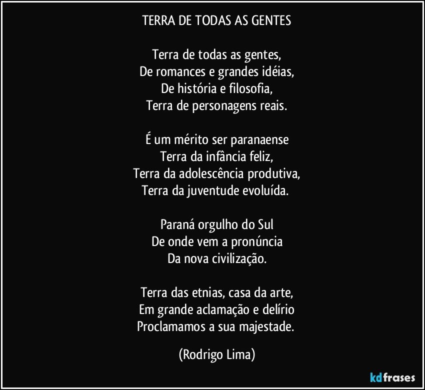 TERRA DE TODAS AS GENTES

Terra de todas as gentes,
De romances e grandes idéias,
De história e filosofia,
Terra de personagens reais.

É um mérito ser paranaense
Terra da infância feliz,
Terra da adolescência produtiva,
Terra da juventude evoluída. 

Paraná orgulho do Sul
De onde vem a pronúncia
Da nova civilização.

Terra das etnias, casa da arte,
Em grande aclamação e delírio
Proclamamos a sua majestade. (Rodrigo Lima)