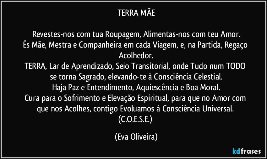 TERRA MÃE

Revestes-nos com tua Roupagem, Alimentas-nos com teu Amor.
És Mãe, Mestra e Companheira em cada Viagem, e, na Partida, Regaço Acolhedor.
TERRA, Lar de Aprendizado, Seio Transitorial, onde Tudo num TODO se torna Sagrado, elevando-te à Consciência Celestial.
Haja Paz e Entendimento, Aquiescência e Boa Moral.
Cura para o Sofrimento e Elevação Espiritual, para que no Amor com que nos Acolhes, contigo Evoluamos à Consciência Universal. (C.O.E.S.E.) (Eva Oliveira)