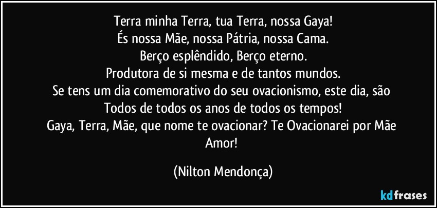 Terra minha Terra, tua Terra, nossa Gaya!
És nossa Mãe, nossa Pátria, nossa Cama.
Berço esplêndido, Berço eterno.
Produtora de si mesma e de tantos mundos.
Se tens um dia comemorativo do seu ovacionismo, este dia, são Todos de todos os anos de todos os tempos!
Gaya, Terra, Mãe, que nome te ovacionar? Te Ovacionarei por Mãe Amor! (Nilton Mendonça)