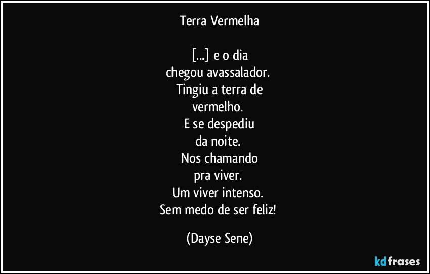 Terra Vermelha

[...] e o dia
chegou avassalador. 
Tingiu a terra de
vermelho. 
E se despediu
da noite. 
Nos chamando
pra viver. 
Um viver intenso. 
Sem medo de ser feliz! (Dayse Sene)