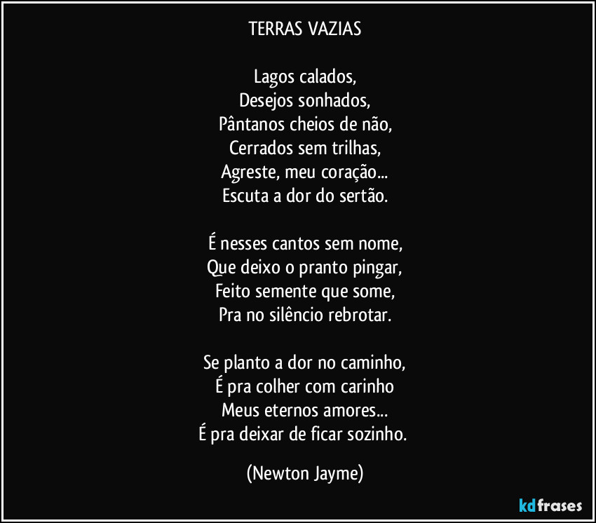 TERRAS VAZIAS

Lagos calados,
Desejos sonhados,
Pântanos cheios de não,
Cerrados sem trilhas,
Agreste, meu coração...
Escuta a dor do sertão.

É nesses cantos sem nome,
Que deixo o pranto pingar,
Feito semente que some,
Pra no silêncio rebrotar.

Se planto a dor no caminho,
É pra colher com carinho
Meus eternos amores...
É pra deixar de ficar sozinho. (Newton Jayme)