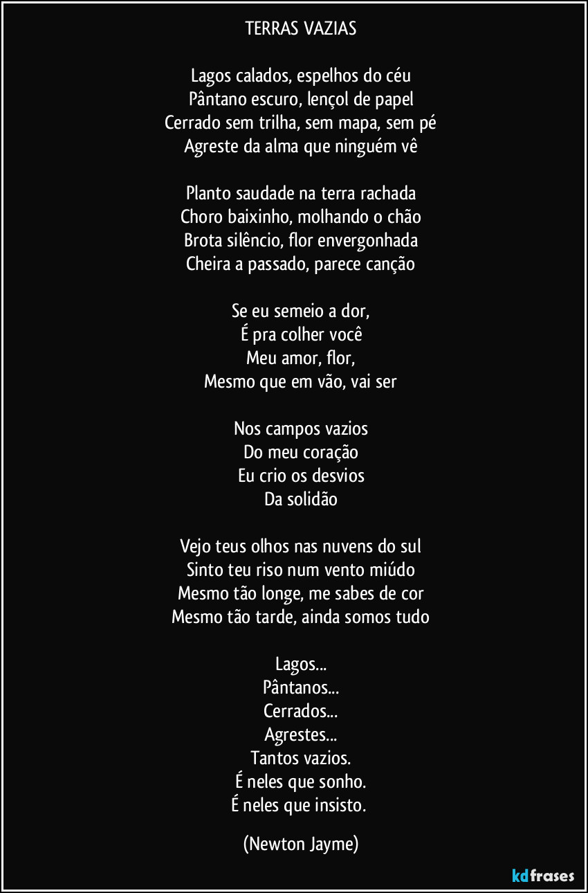 TERRAS VAZIAS
Lagos calados, espelhos do céu
Pântano escuro, lençol de papel
Cerrado sem trilha, sem mapa, sem pé
Agreste da alma que ninguém vê
Planto saudade na terra rachada
Choro baixinho, molhando o chão
Brota silêncio, flor envergonhada
Cheira a passado, parece canção
Se eu semeio a dor,
É pra colher você
Meu amor, flor,
Mesmo que em vão, vai ser
Nos campos vazios
Do meu coração
Eu crio os desvios
Da solidão
Vejo teus olhos nas nuvens do sul
Sinto teu riso num vento miúdo
Mesmo tão longe, me sabes de cor
Mesmo tão tarde, ainda somos tudo
Lagos...
Pântanos...
Cerrados...
Agrestes...
Tantos vazios.
É neles que sonho.
É neles que insisto. (Newton Jayme)