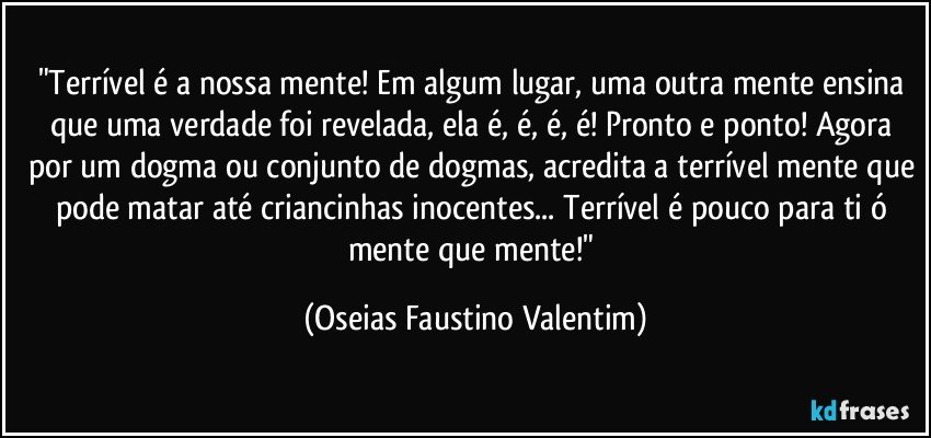 "Terrível é a nossa mente! Em algum lugar, uma outra mente ensina que uma verdade foi revelada, ela é, é, é, é! Pronto e ponto! Agora por um dogma ou conjunto de dogmas, acredita a terrível mente que pode matar até criancinhas inocentes... Terrível é pouco para ti ó mente que mente!" (Oseias Faustino Valentim)