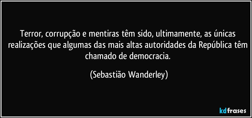 Terror, corrupção e mentiras têm sido, ultimamente, as únicas realizações que algumas das mais altas autoridades da República têm chamado de democracia. (Sebastião Wanderley)