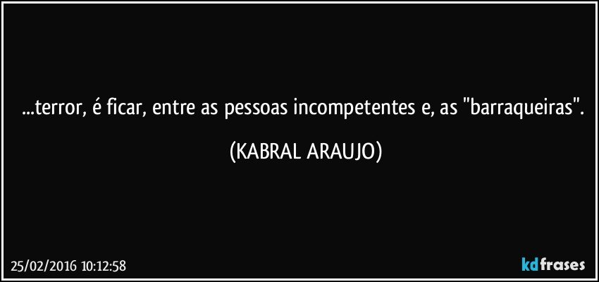 ...terror, é ficar, entre as pessoas incompetentes e, as "barraqueiras". (KABRAL ARAUJO)