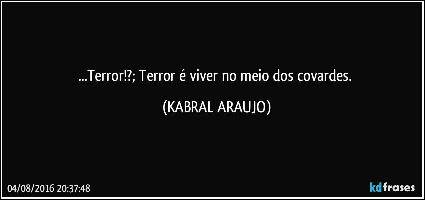...Terror!?; Terror é viver no meio dos covardes. (KABRAL ARAUJO)