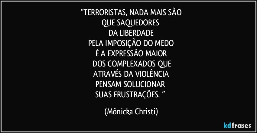 “TERRORISTAS, NADA MAIS SÃO
QUE SAQUEDORES 
DA LIBERDADE
PELA IMPOSIÇÃO DO MEDO
É A EXPRESSÃO MAIOR
 DOS COMPLEXADOS QUE
 ATRAVÉS DA VIOLÊNCIA 
PENSAM SOLUCIONAR 
SUAS FRUSTRAÇÕES. ” (Mônicka Christi)