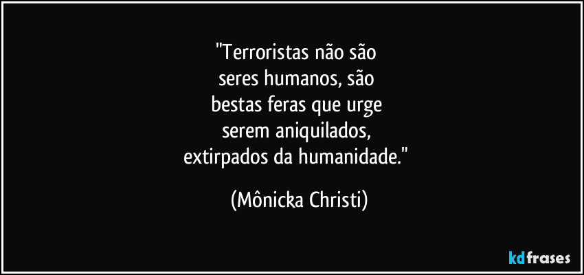 "Terroristas não são 
seres humanos, são 
bestas feras que urge 
serem aniquilados, 
extirpados da humanidade." (Mônicka Christi)