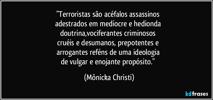 "Terroristas são acéfalos assassinos 
adestrados em medíocre e hedionda 
doutrina,vociferantes criminosos 
cruéis e desumanos, prepotentes e 
arrogantes reféns de uma ideologia 
de vulgar e enojante propósito." (Mônicka Christi)