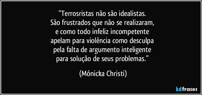 “Terrosristas não são idealistas. 
São frustrados que não se realizaram,    
e como todo infeliz incompetente 
apelam para violência como desculpa 
pela falta de argumento inteligente 
para solução de seus problemas.” (Mônicka Christi)