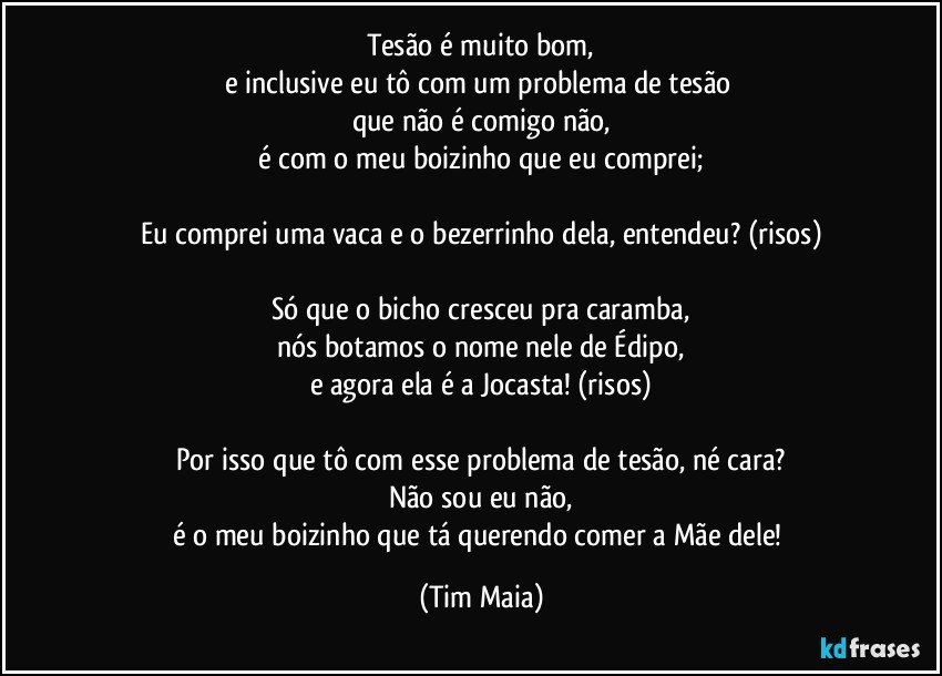 Tesão é muito bom,
e inclusive eu tô com um problema de tesão 
que não é comigo não,
é com o meu boizinho que eu comprei;

Eu comprei uma vaca e o bezerrinho dela, entendeu? (risos)

Só que o bicho cresceu pra caramba,
nós botamos o nome nele de Édipo,
e agora ela é a Jocasta! (risos)

Por isso que tô com esse problema de tesão, né cara?
Não sou eu não,
é o meu boizinho que tá querendo comer a Mãe dele! (Tim Maia)