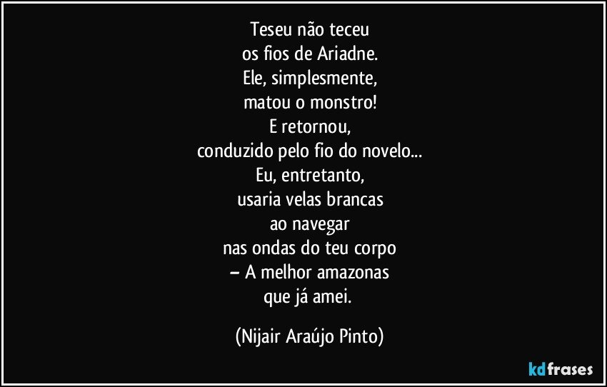 Teseu não teceu
os fios de Ariadne.
Ele, simplesmente,
matou o monstro!
E retornou,
conduzido pelo fio do novelo...
Eu, entretanto,
usaria velas brancas
ao navegar
nas ondas do teu corpo
– A melhor amazonas
que já amei. (Nijair Araújo Pinto)