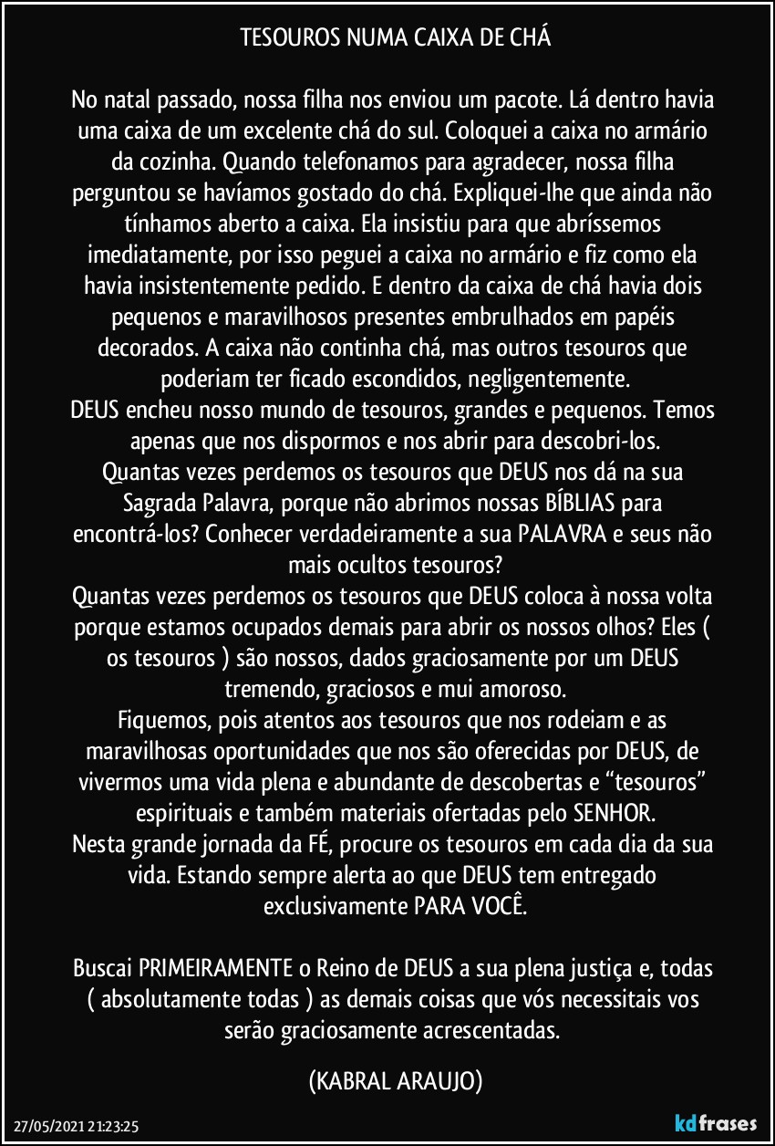 TESOUROS NUMA CAIXA DE CHÁ

No natal passado, nossa filha nos enviou um pacote. Lá dentro havia uma caixa de um excelente chá do sul. Coloquei a caixa no armário da cozinha. Quando telefonamos para agradecer, nossa filha perguntou se havíamos gostado do chá. Expliquei-lhe que ainda não tínhamos aberto a caixa. Ela insistiu para que abríssemos imediatamente, por isso peguei a caixa no armário e fiz como ela havia insistentemente pedido. E dentro da caixa de chá havia dois pequenos e maravilhosos presentes embrulhados em papéis decorados. A caixa não continha chá, mas outros tesouros que poderiam ter ficado escondidos, negligentemente.
DEUS encheu nosso mundo de tesouros, grandes e pequenos. Temos apenas que nos dispormos e nos abrir para descobri-los.
Quantas vezes perdemos os tesouros que DEUS nos dá na sua Sagrada Palavra, porque não abrimos nossas BÍBLIAS para encontrá-los? Conhecer verdadeiramente a sua PALAVRA e seus não mais ocultos tesouros?
Quantas vezes perdemos os tesouros que DEUS coloca à nossa volta porque estamos ocupados demais para abrir os nossos olhos? Eles ( os tesouros ) são nossos, dados graciosamente por um DEUS tremendo, graciosos e mui amoroso.
Fiquemos, pois atentos aos tesouros que nos rodeiam e as maravilhosas oportunidades que nos são oferecidas por DEUS, de vivermos uma vida plena e abundante de descobertas e “tesouros” espirituais e também materiais ofertadas pelo SENHOR.
Nesta grande jornada da FÉ, procure os tesouros em cada dia da sua vida. Estando sempre alerta ao que DEUS tem entregado exclusivamente PARA VOCÊ.

Buscai PRIMEIRAMENTE o Reino de DEUS a sua plena justiça e, todas ( absolutamente todas ) as demais coisas que vós necessitais vos serão graciosamente acrescentadas. (KABRAL ARAUJO)