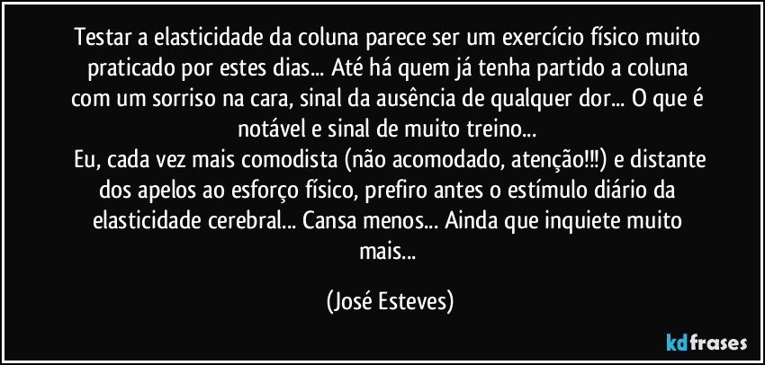 Testar a elasticidade da coluna parece ser um exercício físico muito praticado por estes dias... Até há quem já tenha partido a coluna com um sorriso na cara, sinal da ausência de qualquer dor... O que é notável e sinal de muito treino... 
 Eu, cada vez mais comodista (não acomodado, atenção!!!) e distante dos apelos ao esforço físico, prefiro antes o estímulo diário da elasticidade cerebral... Cansa menos... Ainda que inquiete muito mais... (José Esteves)