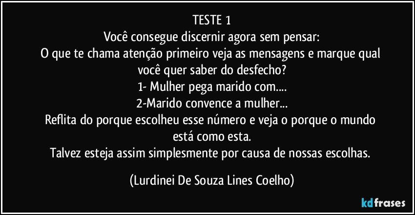 TESTE 1
Você consegue discernir agora sem pensar:
O que te chama atenção primeiro veja as mensagens e marque qual você quer saber do desfecho?
1- Mulher pega marido com...
2-Marido convence a mulher...
Reflita do porque escolheu esse número e veja o porque o mundo está como esta.
Talvez esteja assim simplesmente por causa de nossas escolhas. (Lurdinei De Souza Lines Coelho)