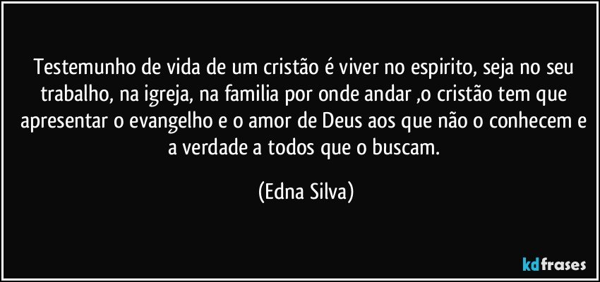 testemunho de vida de um cristão é viver no espirito, seja no seu trabalho, na igreja, na familia por onde andar ,o cristão tem que apresentar o evangelho e o amor de Deus aos que não o conhecem e a verdade a todos que o buscam. (Edna Silva)