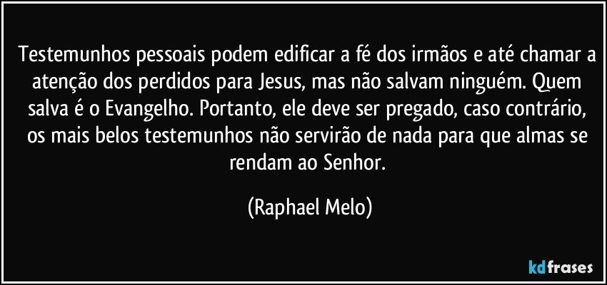Testemunhos pessoais podem edificar a fé dos irmãos e até chamar a atenção dos perdidos para Jesus, mas não salvam ninguém. Quem salva é o Evangelho. Portanto, ele deve ser pregado, caso contrário, os mais belos testemunhos não servirão de nada para que almas se rendam ao Senhor. (Raphael Melo)
