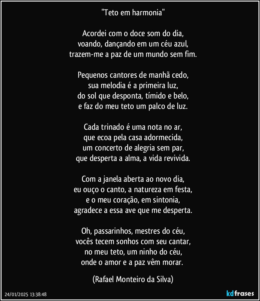 "Teto em harmonia"

Acordei com o doce som do dia,
voando, dançando em um céu azul,
trazem-me a paz de um mundo sem fim.

Pequenos cantores de manhã cedo,
sua melodia é a primeira luz,
do sol que desponta, tímido e belo,
e faz do meu teto um palco de luz.

Cada trinado é uma nota no ar,
que ecoa pela casa adormecida,
um concerto de alegria sem par,
que desperta a alma, a vida revivida.

Com a janela aberta ao novo dia,
eu ouço o canto, a natureza em festa,
e o meu coração, em sintonia,
agradece a essa ave que me desperta.

Oh, passarinhos, mestres do céu,
vocês tecem sonhos com seu cantar,
no meu teto, um ninho do céu,
onde o amor e a paz vêm morar. (Rafael Monteiro da Silva)