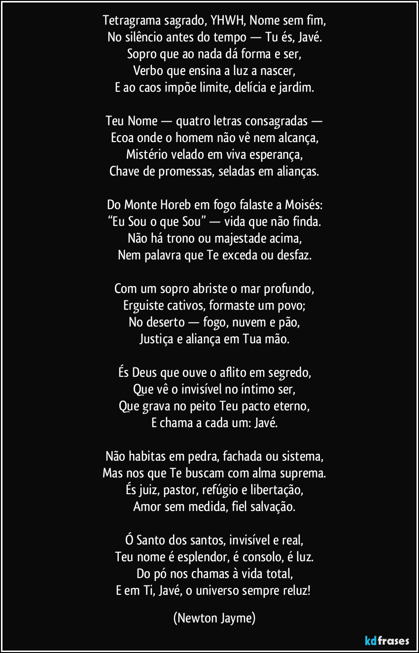 Tetragrama sagrado, YHWH, Nome sem fim,
No silêncio antes do tempo — Tu és, Javé.
Sopro que ao nada dá forma e ser,
Verbo que ensina a luz a nascer,
E ao caos impõe limite, delícia e jardim.

Teu Nome — quatro letras consagradas —
Ecoa onde o homem não vê nem alcança,
Mistério velado em viva esperança,
Chave de promessas, seladas em alianças.

Do Monte Horeb em fogo falaste a Moisés:
“Eu Sou o que Sou” — vida que não finda.
Não há trono ou majestade acima,
Nem palavra que Te exceda ou desfaz.

Com um sopro abriste o mar profundo,
Erguiste cativos, formaste um povo;
No deserto — fogo, nuvem e pão,
Justiça e aliança em Tua mão.

És Deus que ouve o aflito em segredo,
Que vê o invisível no íntimo ser,
Que grava no peito Teu pacto eterno,
E chama a cada um: Javé.

Não habitas em pedra, fachada ou sistema,
Mas nos que Te buscam com alma suprema.
És juiz, pastor, refúgio e libertação,
Amor sem medida, fiel salvação.

Ó Santo dos santos, invisível e real,
Teu nome é esplendor, é consolo, é luz.
Do pó nos chamas à vida total,
E em Ti, Javé, o universo sempre reluz! (Newton Jayme)