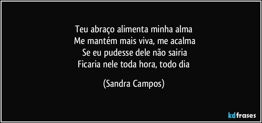 Teu abraço alimenta minha alma
 Me mantém mais viva, me acalma
 Se eu pudesse dele não sairia
 Ficaria nele toda hora, todo dia (Sandra Campos)