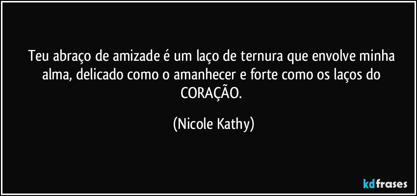 Teu abraço de amizade é um laço de ternura que envolve minha alma, delicado como o amanhecer e forte como os laços do CORAÇÃO. (Nicole Kathy)